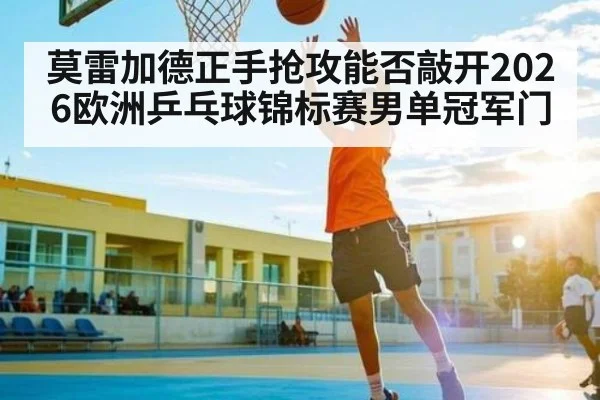 莫雷加德正手抢攻能否敲开2026欧洲乒乓球锦标赛男单冠军门
