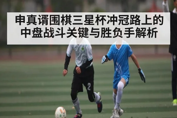 申真谞围棋三星杯冲冠路上的中盘战斗关键与胜负手解析