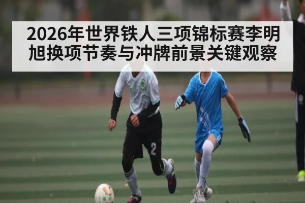 2026年世界铁人三项锦标赛李明旭换项节奏与冲牌前景关键观察